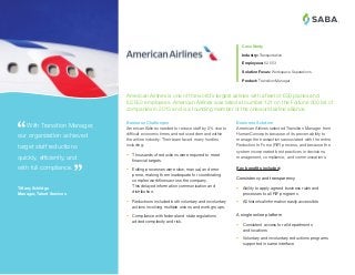 ®
Business Solution
American Airlines selected Transition Manager from
HumanConcepts because of its proven ability to
manage the transactions associated with the entire
Reduction In Force (RIF) process, and because the
system incorporated best practices in decisions,
management, compliance, and communications.
Key benefits included:
Consistency and transparency
•	 Ability to apply agreed business rules and
processes to all RIF programs
•	 All historical information easily accessible
A single online platform
•	 Consistent access for all departments
and locations
•	 Voluntary and involuntary reductions programs
supported in same interface
 With Transition Manager,
our organization achieved
target staff reductions
quickly, efficiently, and
with full compliance.
Tiffany Schildge
Manager, Talent Services
Business Challenges
American Airlines needed to reduce staff by 5% due to
difficult economic times and reduced demand within
the airline industry. Their team faced many hurdles
including:
•	 Thousands of reductions were required to meet
financial targets.
•	 Exiting processes were slow, manual, and error
prone, making them inadequate for coordinating
complex workflows across the company.
This delayed information communication and
distribution.
•	 Reductions included both voluntary and involuntary
actions involving multiple unions and work groups.
•	 Compliance with federal and state regulations
added complexity and risk.
American Airlines is one of the world’s largest airlines with a fleet of 650 planes and
62,553 employees. American Airlines was listed at number 121 on the Fortune 500 list of
companies in 2013 and is a founding member of the oneworld airline alliance.
Case Study
Industry: Transportation
Employees: 62,553
Solution Focus: Workspace Separations
Product: Transition Manager
 