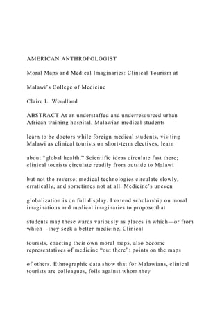 AMERICAN ANTHROPOLOGIST
Moral Maps and Medical Imaginaries: Clinical Tourism at
Malawi’s College of Medicine
Claire L. Wendland
ABSTRACT At an understaffed and underresourced urban
African training hospital, Malawian medical students
learn to be doctors while foreign medical students, visiting
Malawi as clinical tourists on short-term electives, learn
about “global health.” Scientific ideas circulate fast there;
clinical tourists circulate readily from outside to Malawi
but not the reverse; medical technologies circulate slowly,
erratically, and sometimes not at all. Medicine’s uneven
globalization is on full display. I extend scholarship on moral
imaginations and medical imaginaries to propose that
students map these wards variously as places in which—or from
which—they seek a better medicine. Clinical
tourists, enacting their own moral maps, also become
representatives of medicine “out there”: points on the maps
of others. Ethnographic data show that for Malawians, clinical
tourists are colleagues, foils against whom they
 