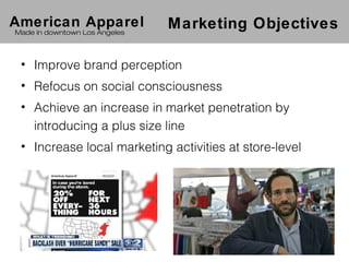 American Apparel               Marketing Objectives
Made in downtown Los Angeles



 • Improve brand perception
 • Refocus on social consciousness
 • Achieve an increase in market penetration by
   introducing a plus size line
 • Increase local marketing activities at store-level
 