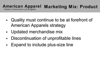 American Apparel Marketing Mix: Product
 Made in downtown Los Angeles




 • Quality must continue to be at forefront of
   American Apparels strategy
 • Updated merchandise mix
 • Discontinuation of unprofitable lines
 • Expand to include plus-size line
 