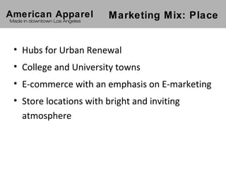 American Apparel               Marketing Mix: Place
Made in downtown Los Angeles




 • Hubs for Urban Renewal
 • College and University towns
 • E-commerce with an emphasis on E-marketing
 • Store locations with bright and inviting
   atmosphere
 