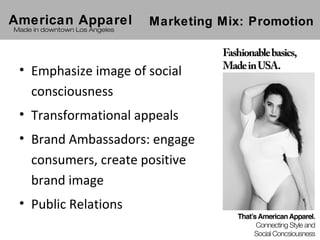 American Apparel               Marketing Mix: Promotion
Made in downtown Los Angeles




 • Emphasize image of social
   consciousness
 • Transformational appeals
 • Brand Ambassadors: engage
   consumers, create positive
   brand image
 • Public Relations
 