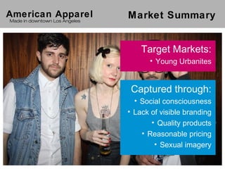 American Apparel               Market Summary
Made in downtown Los Angeles




                                   Target Markets:
                                     • Young Urbanites


                                Captured through:
                                 • Social consciousness
                               • Lack of visible branding
                                      • Quality products
                                   • Reasonable pricing
                                       • Sexual imagery
 