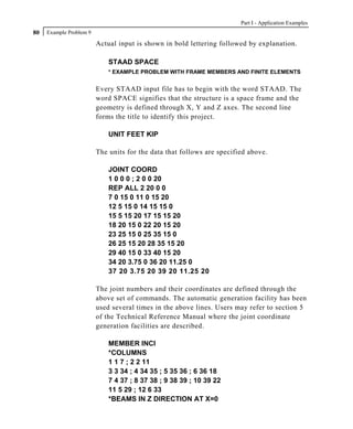 Part I - Application Examples
80   Example Problem 9

                         Actual input is shown in bold lettering followed by explanation.

                             STAAD SPACE
                             * EXAMPLE PROBLEM WITH FRAME MEMBERS AND FINITE ELEMENTS


                         Every STAAD input file has to begin with the word STAAD. The
                         word SPACE signifies that the structure is a space frame and the
                         geometry is defined through X, Y and Z axes. The second line
                         forms the title to identify this project.

                             UNIT FEET KIP

                         The units for the data that follows are specified above.

                             JOINT COORD
                             1 0 0 0 ; 2 0 0 20
                             REP ALL 2 20 0 0
                             7 0 15 0 11 0 15 20
                             12 5 15 0 14 15 15 0
                             15 5 15 20 17 15 15 20
                             18 20 15 0 22 20 15 20
                             23 25 15 0 25 35 15 0
                             26 25 15 20 28 35 15 20
                             29 40 15 0 33 40 15 20
                             34 20 3.75 0 36 20 11.25 0
                             37 20 3.75 20 39 20 11.25 20

                         The joint numbers and their coordinates are defined through the
                         above set of commands. The automatic generation facility has been
                         used several times in the above lines. Users may refer to section 5
                         of the Technical Reference Manual where the joint coordinate
                         generation facilities are described.

                             MEMBER INCI
                             *COLUMNS
                             1 1 7 ; 2 2 11
                             3 3 34 ; 4 34 35 ; 5 35 36 ; 6 36 18
                             7 4 37 ; 8 37 38 ; 9 38 39 ; 10 39 22
                             11 5 29 ; 12 6 33
                             *BEAMS IN Z DIRECTION AT X=0
 