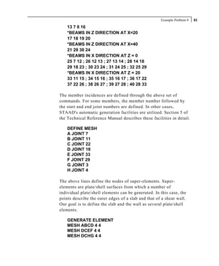 Example Problem 9   81
    13 7 8 16
    *BEAMS IN Z DIRECTION AT X=20
    17 18 19 20
    *BEAMS IN Z DIRECTION AT X=40
    21 29 30 24
    *BEAMS IN X DIRECTION AT Z = 0
    25 7 12 ; 26 12 13 ; 27 13 14 ; 28 14 18
    29 18 23 ; 30 23 24 ; 31 24 25 ; 32 25 29
    *BEAMS IN X DIRECTION AT Z = 20
    33 11 15 ; 34 15 16 ; 35 16 17 ; 36 17 22
    37 22 26 ; 38 26 27 ; 39 27 28 ; 40 28 33

The member incidences are defined through the above set of
commands. For some members, the member number followed by
the start and end joint numbers are defined. In other cases,
STAAD's automatic generation facilities are utilized. Section 5 of
the Technical Reference Manual describes these facilities in detail.

    DEFINE MESH
    A JOINT 7
    B JOINT 11
    C JOINT 22
    D JOINT 18
    E JOINT 33
    F JOINT 29
    G JOINT 3
    H JOINT 4

The above lines define the nodes of super-elements. Super-
elements are plate/shell surfaces from which a number of
individual plate/shell elements can be generated. In this case, the
points describe the outer edges of a slab and that of a shear wall.
Our goal is to define the slab and the wall as several plate/shell
elements.

    GENERATE ELEMENT
    MESH ABCD 4 4
    MESH DCEF 4 4
    MESH DCHG 4 4
 