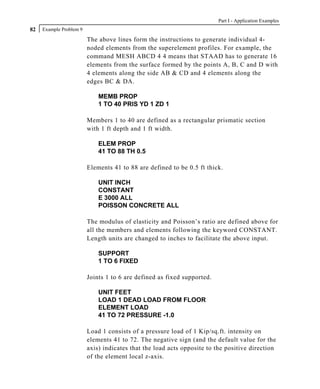 Part I - Application Examples
82   Example Problem 9

                         The above lines form the instructions to generate individual 4-
                         noded elements from the superelement profiles. For example, the
                         command MESH ABCD 4 4 means that STAAD has to generate 16
                         elements from the surface formed by the points A, B, C and D with
                         4 elements along the side AB & CD and 4 elements along the
                         edges BC & DA.

                             MEMB PROP
                             1 TO 40 PRIS YD 1 ZD 1

                         Members 1 to 40 are defined as a rectangular prismatic section
                         with 1 ft depth and 1 ft width.

                             ELEM PROP
                             41 TO 88 TH 0.5

                         Elements 41 to 88 are defined to be 0.5 ft thick.

                             UNIT INCH
                             CONSTANT
                             E 3000 ALL
                             POISSON CONCRETE ALL

                         The modulus of elasticity and Poisson’s ratio are defined above for
                         all the members and elements following the keyword CONSTANT.
                         Length units are changed to inches to facilitate the above input.

                             SUPPORT
                             1 TO 6 FIXED

                         Joints 1 to 6 are defined as fixed supported.

                             UNIT FEET
                             LOAD 1 DEAD LOAD FROM FLOOR
                             ELEMENT LOAD
                             41 TO 72 PRESSURE -1.0

                         Load 1 consists of a pressure load of 1 Kip/sq.ft. intensity on
                         elements 41 to 72. The negative sign (and the default value for the
                         axis) indicates that the load acts opposite to the positive direction
                         of the element local z-axis.
 