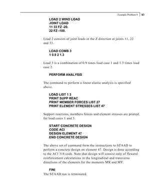 Example Problem 9   83
    LOAD 2 WIND LOAD
    JOINT LOAD
    11 33 FZ -20.
    22 FZ -100.

Load 2 consists of joint loads in the Z direction at joints 11, 22
and 33.

    LOAD COMB 3
    1 0.9 2 1.3

Load 3 is a combination of 0.9 times load case 1 and 1.3 times load
case 2.

    PERFORM ANALYSIS

The command to perform a linear elastic analysis is specified
above.

    LOAD LIST 1 3
    PRINT SUPP REAC
    PRINT MEMBER FORCES LIST 27
    PRINT ELEMENT STRESSES LIST 47

Support reactions, members forces and element stresses are printed
for load cases 1 and 3.

    START CONCRETE DESIGN
    CODE ACI
    DESIGN ELEMENT 47
    END CONCRETE DESIGN

The above set of command form the instructions to STAAD to
perform a concrete design on element 47. Design is done according
to the ACI 318 code. Note that design will consist only of flexural
reinforcement calculations in the longitudinal and transverse
directions of the elements for the moments MX and MY.

   FINI
The STAAD run is terminated.
 