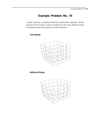 Example Problem 10   89



             Example Problem No. 10

A tank structure is modeled with four-noded plate elements. Water
pressure from inside is used as loading for the tank. Reinforcement
calculations have been done for some elements.


    Tank Model




    Deflected Shape
 