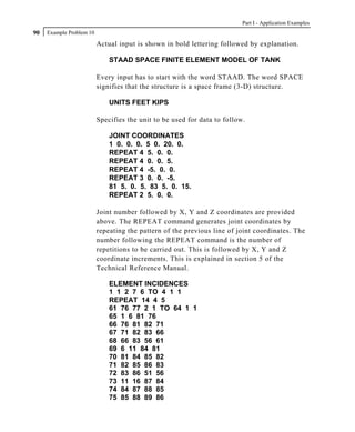 Part I - Application Examples
90   Example Problem 10

                          Actual input is shown in bold lettering followed by explanation.

                              STAAD SPACE FINITE ELEMENT MODEL OF TANK

                          Every input has to start with the word STAAD. The word SPACE
                          signifies that the structure is a space frame (3-D) structure.

                              UNITS FEET KIPS

                          Specifies the unit to be used for data to follow.

                              JOINT COORDINATES
                              1 0. 0. 0. 5 0. 20. 0.
                              REPEAT 4 5. 0. 0.
                              REPEAT 4 0. 0. 5.
                              REPEAT 4 -5. 0. 0.
                              REPEAT 3 0. 0. -5.
                              81 5. 0. 5. 83 5. 0. 15.
                              REPEAT 2 5. 0. 0.

                          Joint number followed by X, Y and Z coordinates are provided
                          above. The REPEAT command generates joint coordinates by
                          repeating the pattern of the previous line of joint coordinates. The
                          number following the REPEAT command is the number of
                          repetitions to be carried out. This is followed by X, Y and Z
                          coordinate increments. This is explained in section 5 of the
                          Technical Reference Manual.

                              ELEMENT INCIDENCES
                              1 1 2 7 6 TO 4 1 1
                              REPEAT 14 4 5
                              61 76 77 2 1 TO 64 1 1
                              65 1 6 81 76
                              66 76 81 82 71
                              67 71 82 83 66
                              68 66 83 56 61
                              69 6 11 84 81
                              70 81 84 85 82
                              71 82 85 86 83
                              72 83 86 51 56
                              73 11 16 87 84
                              74 84 87 88 85
                              75 85 88 89 86
 