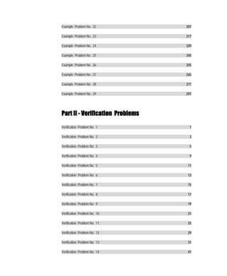 Example Problem No. 22            207

Example Problem No. 23            217

Example Problem No. 24            229

Example Problem No. 25            245

Example Problem No. 26            255

Example Problem No. 27            265

Example Problem No. 28            277

Example Problem No. 29            297




Part II - Verification Problems

Verification Problem No. 1          1

Verification Problem No. 2          3

Verification Problem No. 3          5

Verification Problem No. 4          9

Verification Problem No. 5         11

Verification Problem No. 6         13

Verification Problem No. 7         15

Verification Problem No. 8         17

Verification Problem No. 9         19

Verification Problem No. 10        21

Verification Problem No. 11        25

Verification Problem No. 12        29

Verification Problem No. 13        31

Verification Problem No. 14        41
 