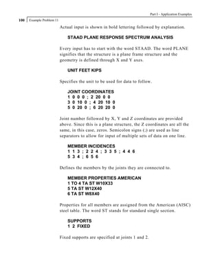 Part I - Application Examples
100   Example Problem 11

                           Actual input is shown in bold lettering followed by explanation.

                               STAAD PLANE RESPONSE SPECTRUM ANALYSIS

                           Every input has to start with the word STAAD. The word PLANE
                           signifies that the structure is a plane frame structure and the
                           geometry is defined through X and Y axes.

                               UNIT FEET KIPS

                           Specifies the unit to be used for data to follow.

                               JOINT COORDINATES
                               1 0 0 0 ; 2 20 0 0
                               3 0 10 0 ; 4 20 10 0
                               5 0 20 0 ; 6 20 20 0

                           Joint number followed by X, Y and Z coordinates are provided
                           above. Since this is a plane structure, the Z coordinates are all the
                           same, in this case, zeros. Semicolon signs (;) are used as line
                           separators to allow for input of multiple sets of data on one line.

                               MEMBER INCIDENCES
                               1 1 3 ; 2 2 4 ; 3 3 5 ; 4 4 6
                               5 3 4 ; 6 5 6

                           Defines the members by the joints they are connected to.

                               MEMBER PROPERTIES AMERICAN
                               1 TO 4 TA ST W10X33
                               5 TA ST W12X40
                               6 TA ST W8X40

                           Properties for all members are assigned from the American (AISC)
                           steel table. The word ST stands for standard single section.

                               SUPPORTS
                               1 2 FIXED

                           Fixed supports are specified at joints 1 and 2.
 