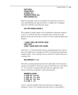 Example Problem 11   101
    UNIT INCH
    CONSTANTS
    E 29000. ALL
    POISSON STEEL ALL
    DEN 0.000283 ALL

Material constants such as E (modulus of elasticity), Poisson’s
ratio and DENsity are specified above. Length unit is changed
from FT to INCH to facilitate the input.

    CUT OFF MODE SHAPE 2

The number of mode shapes to be considered in dynamic analysis
is set to 2. Without the above command, this will be set to the
default which can be found in section 5 of the Technical Reference
Manual.

    * LOAD 1 WILL BE STATIC LOAD
    UNIT FEET
    LOAD 1 DEAD AND LIVE LOADS

Load case 1 is initiated along with an accompanying title. Prior to
this, the length unit is changed to FEET for specifying distributed
member loads. A line starting with an asterisk (*) mark indicates a
comment line.

    SELFWEIGHT Y -1.0

The above command indicates that the selfweight of the structure
acting in the global Y direction is part of this load case. The factor
of –1.0 is meant to indicate that the load acts opposite to the
positive direction of global Y, hence downwards.

    MEMBER LOADS
    5 CON GY -5.0 6.0
    5 CON GY -7.5 10.0
    5 CON GY -5.0 14.0
    5 6 UNI Y -1.5

Load 1 contains member loads also and they are applied on
members 5 and 6. GY indicates that the load is in the global Y
 