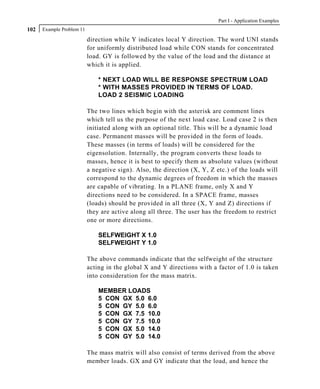 Part I - Application Examples
102   Example Problem 11

                           direction while Y indicates local Y direction. The word UNI stands
                           for uniformly distributed load while CON stands for concentrated
                           load. GY is followed by the value of the load and the distance at
                           which it is applied.

                               * NEXT LOAD WILL BE RESPONSE SPECTRUM LOAD
                               * WITH MASSES PROVIDED IN TERMS OF LOAD.
                               LOAD 2 SEISMIC LOADING

                           The two lines which begin with the asterisk are comment lines
                           which tell us the purpose of the next load case. Load case 2 is then
                           initiated along with an optional title. This will be a dynamic load
                           case. Permanent masses will be provided in the form of loads.
                           These masses (in terms of loads) will be considered for the
                           eigensolution. Internally, the program converts these loads to
                           masses, hence it is best to specify them as absolute values (without
                           a negative sign). Also, the direction (X, Y, Z etc.) of the loads will
                           correspond to the dynamic degrees of freedom in which the masses
                           are capable of vibrating. In a PLANE frame, only X and Y
                           directions need to be considered. In a SPACE frame, masses
                           (loads) should be provided in all three (X, Y and Z) directions if
                           they are active along all three. The user has the freedom to restrict
                           one or more directions.

                               SELFWEIGHT X 1.0
                               SELFWEIGHT Y 1.0

                           The above commands indicate that the selfweight of the structure
                           acting in the global X and Y directions with a factor of 1.0 is taken
                           into consideration for the mass matrix.

                               MEMBER LOADS
                               5 CON GX 5.0 6.0
                               5 CON GY 5.0 6.0
                               5 CON GX 7.5 10.0
                               5 CON GY 7.5 10.0
                               5 CON GX 5.0 14.0
                               5 CON GY 5.0 14.0

                           The mass matrix will also consist of terms derived from the above
                           member loads. GX and GY indicate that the load, and hence the
 