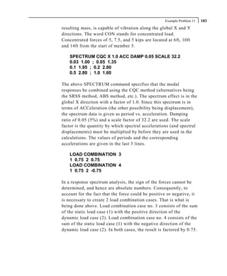 Example Problem 11   103
resulting mass, is capable of vibration along the global X and Y
directions. The word CON stands for concentrated load.
Concentrated forces of 5, 7.5, and 5 kips are located at 6ft, 10ft
and 14ft from the start of member 5.

    SPECTRUM CQC X 1.0 ACC DAMP 0.05 SCALE 32.2
    0.03 1.00 ; 0.05 1.35
    0.1 1.95 ; 0.2 2.80
    0.5 2.80 ; 1.0 1.60

The above SPECTRUM command specifies that the modal
responses be combined using the CQC method (alternatives being
the SRSS method, ABS method, etc.). The spectrum effect is in the
global X direction with a factor of 1.0. Since this spectrum is in
terms of ACCeleration (the other possibility being displacement),
the spectrum data is given as period vs. acceleration. Damping
ratio of 0.05 (5%) and a scale factor of 32.2 are used. The scale
factor is the quantity by which spectral accelerations (and spectral
displacements) must be multiplied by before they are used in the
calculations. The values of periods and the corresponding
accelerations are given in the last 3 lines.

    LOAD COMBINATION 3
    1 0.75 2 0.75
    LOAD COMBINATION 4
    1 0.75 2 -0.75

In a response spectrum analysis, the sign of the forces cannot be
determined, and hence are absolute numbers. Consequently, to
account for the fact that the force could be positive or negative, it
is necessary to create 2 load combination cases. That is what is
being done above. Load combination case no. 3 consists of the sum
of the static load case (1) with the positive direction of the
dynamic load case (2). Load combination case no. 4 consists of the
sum of the static load case (1) with the negative direction of the
dynamic load case (2). In both cases, the result is factored by 0.75.
 