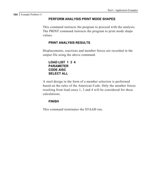 Part I - Application Examples
104   Example Problem 11
                              PERFORM ANALYSIS PRINT MODE SHAPES

                           This command instructs the program to proceed with the analysis.
                           The PRINT command instructs the program to print mode shape
                           values.

                              PRINT ANALYSIS RESULTS

                           Displacements, reactions and member forces are recorded in the
                           output file using the above command.

                              LOAD LIST 1 3 4
                              PARAMETER
                              CODE AISC
                              SELECT ALL

                           A steel design in the form of a member selection is performed
                           based on the rules of the American Code. Only the member forces
                           resulting from load cases 1, 3 and 4 will be considered for these
                           calculations.

                              FINISH

                           This command terminates the STAAD run.
 