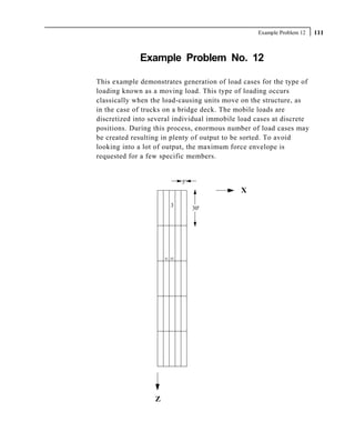 Example Problem 12   111



             Example Problem No. 12

This example demonstrates generation of load cases for the type of
loading known as a moving load. This type of loading occurs
classically when the load-causing units move on the structure, as
in the case of trucks on a bridge deck. The mobile loads are
discretized into several individual immobile load cases at discrete
positions. During this process, enormous number of load cases may
be created resulting in plenty of output to be sorted. To avoid
looking into a lot of output, the maximum force envelope is
requested for a few specific members.


                              5'
                                             X
                         3         30'




                      41 42




                  Z
 
