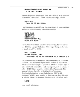 Example Problem 12   113
    MEMBER PROPERTIES AMERICAN
    1 TO 60 TA ST W12X26

Member properties are assigned from the American AISC table for
all members. The word ST stands for standard single section.

    SUPPORTS
    1 TO 6 31 TO 36 PINNED

Pinned supports are specified at the above joints. A pinned support
is one which can resist only translational forces.

    UNITS INCH
    CONSTANTS
    E 29000. ALL
    POISSON STEEL ALL
    DEN 0.283E-3 ALL

Material constants like E (modulus of elasticity), Poisson’s ratio
and DENsity are specified above following a change in the units
of length from FT to INCH.

    UNIT FEET KIP
    DEFINE MOVING LOAD
    TYPE 1 LOAD 20. 20. 10. DISTANCE 10. 5. WIDTH 10.0

The characteristics of the vehicle are defined above in FEET and
KIP units. The above lines represent the first out of two sets of
data required in moving load generation. The type number (1) is a
label for identification of the load-causing unit, such as a truck. 3
axles ( 20 20 10) are specified with the LOAD command. The
spacing between the axles in the direction of movement
(longitudinal direction) is specified after the DISTANCE
command. WIDTH is the spacing in the transverse direction, that
is, it is the distance between the 2 prongs of an axle of the truck.

    LOAD 1

Load case 1 is initiated.
 