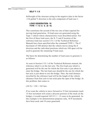 Part I - Application Examples
114   Example Problem 12
                               SELF Y -1.0

                           Selfweight of the structure acting in the negative (due to the factor
                           -1.0) global Y direction is the only component of load case 1.

                               LOAD GENERATION 10
                               TYPE 1 7.5 0. 0. ZI 10.

                           This constitutes the second of the two sets of data required for
                           moving load generation. 10 load cases are generated using the
                           Type 1 vehicle whose characteristics were described earlier. For
                           the first of these load cases, the X, Y and Z location of the
                           reference load (see section 5.31.1 of the Technical Reference
                           Manual) have been specified after the command TYPE 1. The Z
                           Increment of 10ft denotes that the vehicle moves along the Z
                           direction and the individual positions which are 10ft apart will be
                           used to generate the remaining 9 load cases.

                           The basis for determining the number of load cases to generate is
                           as follows:

                           As seen in Section 5.31.1 of the Technical Reference manual, the
                           reference wheel is on the last axle. The first load case which is
                           generated will be the one for which the first axle is just about to
                           enter the bridge. The last load case should be the one for which the
                           last axle is just about to exit the bridge. Thus, the total distance
                           travelled by the reference load will be the length of the vehicle
                           (distance from first axle to last axle) plus the span of the bridge. In
                           this problem, that comes to

                           (10+5) + 150 = 165 feet.

                           If we want the vehicle to move forward in 15 feet increments (each
                           15 foot increment will create a discrete position of the truck on the
                           bridge), it would required 165/15+1 = 12 cases to be generated. As
                           this example is for demonstration purposes only, 10 ft increments
                           have been used, and 10 cases generated.
 