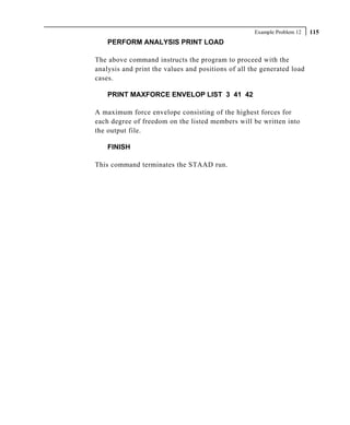 Example Problem 12   115
    PERFORM ANALYSIS PRINT LOAD

The above command instructs the program to proceed with the
analysis and print the values and positions of all the generated load
cases.

    PRINT MAXFORCE ENVELOP LIST 3 41 42

A maximum force envelope consisting of the highest forces for
each degree of freedom on the listed members will be written into
the output file.

    FINISH

This command terminates the STAAD run.
 