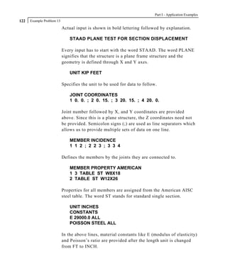 Part I - Application Examples
122   Example Problem 13

                           Actual input is shown in bold lettering followed by explanation.

                               STAAD PLANE TEST FOR SECTION DISPLACEMENT

                           Every input has to start with the word STAAD. The word PLANE
                           signifies that the structure is a plane frame structure and the
                           geometry is defined through X and Y axes.

                               UNIT KIP FEET

                           Specifies the unit to be used for data to follow.

                               JOINT COORDINATES
                               1 0. 0. ; 2 0. 15. ; 3 20. 15. ; 4 20. 0.

                           Joint number followed by X, and Y coordinates are provided
                           above. Since this is a plane structure, the Z coordinates need not
                           be provided. Semicolon signs (;) are used as line separators which
                           allows us to provide multiple sets of data on one line.

                               MEMBER INCIDENCE
                               1 1 2 ; 2 2 3 ; 3 3 4

                           Defines the members by the joints they are connected to.

                               MEMBER PROPERTY AMERICAN
                               1 3 TABLE ST W8X18
                               2 TABLE ST W12X26

                           Properties for all members are assigned from the American AISC
                           steel table. The word ST stands for standard single section.

                               UNIT INCHES
                               CONSTANTS
                               E 29000.0 ALL
                               POISSON STEEL ALL

                           In the above lines, material constants like E (modulus of elasticity)
                           and Poisson’s ratio are provided after the length unit is changed
                           from FT to INCH.
 