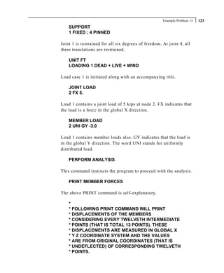 Example Problem 13   123
    SUPPORT
    1 FIXED ; 4 PINNED

Joint 1 is restrained for all six degrees of freedom. At joint 4, all
three translations are restrained.

    UNIT FT
    LOADING 1 DEAD + LIVE + WIND

Load case 1 is initiated along with an accompanying title.

    JOINT LOAD
    2 FX 5.

Load 1 contains a joint load of 5 kips at node 2. FX indicates that
the load is a force in the global X direction.

    MEMBER LOAD
    2 UNI GY -3.0

Load 1 contains member loads also. GY indicates that the load is
in the global Y direction. The word UNI stands for uniformly
distributed load.

    PERFORM ANALYSIS

This command instructs the program to proceed with the analysis.

    PRINT MEMBER FORCES

The above PRINT command is self-explanatory.

    *
    * FOLLOWING PRINT COMMAND WILL PRINT
    * DISPLACEMENTS OF THE MEMBERS
    * CONSIDERING EVERY TWELVETH INTERMEDIATE
    * POINTS (THAT IS TOTAL 13 POINTS). THESE
    * DISPLACEMENTS ARE MEASURED IN GLOBAL X
    * Y Z COORDINATE SYSTEM AND THE VALUES
    * ARE FROM ORIGINAL COORDINATES (THAT IS
    * UNDEFLECTED) OF CORRESPONDING TWELVETH
    * POINTS.
 