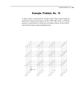 Example Problem 14     129



                            Example Problem No. 14

A space frame is analyzed for seismic loads. The seismic loads are
generated using the procedures of the 1994 UBC Code. A P-Delta
analysis is peformed to obtain the secondary effects of the lateral
and vertical loads acting simultaneously.




                   49                             50                   51                     52
              53                             54                   55                     56

         57                            58                    59                     60

    61                            62                    63                     64




                   33                             34                   35                     36
              37                            38                    39                     40

         41                            42                    43                     44

   45                             46                   47                     48




                   17                             18                   19                     20

              21                            22                    23                     24

        25                             26                    27                    28

   29                             30                   31                     32

                    Y
                        1
                   Z          X                   2                    3                      4
              5                             6                     7                      8
         9                             10                    11                    12
   13                             14                   15                     16
 