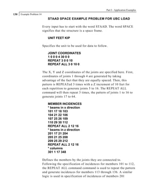 Part I - Application Examples
130   Example Problem 14
                               STAAD SPACE EXAMPLE PROBLEM FOR UBC LOAD

                           Every input has to start with the word STAAD. The word SPACE
                           signifies that the structure is a space frame.

                               UNIT FEET KIP

                           Specifies the unit to be used for data to follow.

                               JOINT COORDINATES
                               1 0 0 0 4 30 0 0
                               REPEAT 3 0 0 10
                               REPEAT ALL 3 0 10 0

                           The X, Y and Z coordinates of the joints are specified here. First,
                           coordinates of joints 1 through 4 are generated by taking
                           advantage of the fact that they are equally spaced. Then, this
                           pattern is REPEATed 3 times with a Z increment of 10 feet for
                           each repetition to generate joints 5 to 16. The REPEAT ALL
                           command will then repeat 3 times, the pattern of joints 1 to 16 to
                           generate joints 17 to 64.

                               MEMBER INCIDENCES
                               * beams in x direction
                               101 17 18 103
                               104 21 22 106
                               107 25 26 109
                               110 29 30 112
                               REPEAT ALL 2 12 16
                               * beams in z direction
                               201 17 21 204
                               205 21 25 208
                               209 25 29 212
                               REPEAT ALL 2 12 16
                               * columns
                               301 1 17 348

                           Defines the members by the joints they are connected to.
                           Following the specification of incidences for members 101 to 112,
                           the REPEAT ALL command command is used to repeat the pattern
                           and generate incidences for members 113 through 136. A similar
                           logic is used in specification of incidences of members 201
 