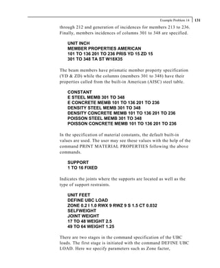 Example Problem 14   131
through 212 and generation of incidences for members 213 to 236.
Finally, members incidences of columns 301 to 348 are specified.

    UNIT INCH
    MEMBER PROPERTIES AMERICAN
    101 TO 136 201 TO 236 PRIS YD 15 ZD 15
    301 TO 348 TA ST W18X35

The beam members have prismatic member property specification
(YD & ZD) while the columns (members 301 to 348) have their
properties called from the built-in American (AISC) steel table.

    CONSTANT
    E STEEL MEMB 301 TO 348
    E CONCRETE MEMB 101 TO 136 201 TO 236
    DENSITY STEEL MEMB 301 TO 348
    DENSITY CONCRETE MEMB 101 TO 136 201 TO 236
    POISSON STEEL MEMB 301 TO 348
    POISSON CONCRETE MEMB 101 TO 136 201 TO 236

In the specification of material constants, the default built-in
values are used. The user may see these values with the help of the
command PRINT MATERIAL PROPERTIES following the above
commands.

    SUPPORT
    1 TO 16 FIXED

Indicates the joints where the supports are located as well as the
type of support restraints.

    UNIT FEET
    DEFINE UBC LOAD
    ZONE 0.2 I 1.0 RWX 9 RWZ 9 S 1.5 CT 0.032
    SELFWEIGHT
    JOINT WEIGHT
    17 TO 48 WEIGHT 2.5
    49 TO 64 WEIGHT 1.25

There are two stages in the command specification of the UBC
loads. The first stage is initiated with the command DEFINE UBC
LOAD. Here we specify parameters such as Zone factor,
 