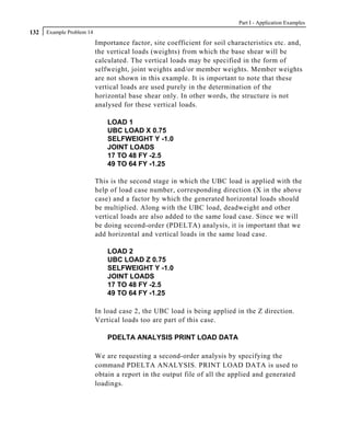 Part I - Application Examples
132   Example Problem 14
                           Importance factor, site coefficient for soil characteristics etc. and,
                           the vertical loads (weights) from which the base shear will be
                           calculated. The vertical loads may be specified in the form of
                           selfweight, joint weights and/or member weights. Member weights
                           are not shown in this example. It is important to note that these
                           vertical loads are used purely in the determination of the
                           horizontal base shear only. In other words, the structure is not
                           analysed for these vertical loads.

                               LOAD 1
                               UBC LOAD X 0.75
                               SELFWEIGHT Y -1.0
                               JOINT LOADS
                               17 TO 48 FY -2.5
                               49 TO 64 FY -1.25

                           This is the second stage in which the UBC load is applied with the
                           help of load case number, corresponding direction (X in the above
                           case) and a factor by which the generated horizontal loads should
                           be multiplied. Along with the UBC load, deadweight and other
                           vertical loads are also added to the same load case. Since we will
                           be doing second-order (PDELTA) analysis, it is important that we
                           add horizontal and vertical loads in the same load case.

                               LOAD 2
                               UBC LOAD Z 0.75
                               SELFWEIGHT Y -1.0
                               JOINT LOADS
                               17 TO 48 FY -2.5
                               49 TO 64 FY -1.25

                           In load case 2, the UBC load is being applied in the Z direction.
                           Vertical loads too are part of this case.

                               PDELTA ANALYSIS PRINT LOAD DATA

                           We are requesting a second-order analysis by specifying the
                           command PDELTA ANALYSIS. PRINT LOAD DATA is used to
                           obtain a report in the output file of all the applied and generated
                           loadings.
 
