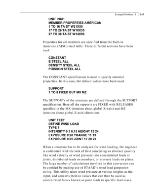 Example Problem 15   143
    UNIT INCH
    MEMBER PROPERTIES AMERICAN
    1 TO 16 TA ST W21X50
    17 TO 26 TA ST W18X35
    27 TO 36 TA ST W14X90

Properties for all members are specified from the built-in
American (AISC) steel table. Three different sections have been
used.

    CONSTANT
    E STEEL ALL
    DENSITY STEEL ALL
    POISSON STEEL ALL

The CONSTANT specification is used to specify material
properties. In this case, the default values have been used.

    SUPPORT
    1 TO 8 FIXED BUT MX MZ

The SUPPORTs of the structure are defined through the SUPPORT
specification. Here all the supports are FIXED with RELEASES
specified in the MX (rotation about global X-axis) and MZ
(rotation about global Z-axis) directions.

    UNIT FEET
    DEFINE WIND LOAD
    TYPE 1
    INTENSITY 0.1 0.15 HEIGHT 12 24
    EXPOSURE 0.90 YRANGE 11 13
    EXPOSURE 0.85 JOINT 17 20 22

When a structure has to be analysed for wind loading, the engineer
is confronted with the task of first converting an abstract quantity
like wind velocity or wind pressure into concentrated loads at
joints, distributed loads on members, or pressure loads on plates.
The large number of calculations involved in this conversion can
be avoided by making use of STAAD’s wind load generation
utility. This utility takes wind pressure at various heights as the
input, and converts them to values that can then be used as
concentrated forces known as joint loads in specific load cases.
 