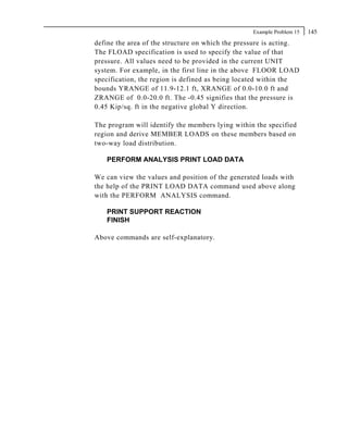 Example Problem 15   145
define the area of the structure on which the pressure is acting.
The FLOAD specification is used to specify the value of that
pressure. All values need to be provided in the current UNIT
system. For example, in the first line in the above FLOOR LOAD
specification, the region is defined as being located within the
bounds YRANGE of 11.9-12.1 ft, XRANGE of 0.0-10.0 ft and
ZRANGE of 0.0-20.0 ft. The -0.45 signifies that the pressure is
0.45 Kip/sq. ft in the negative global Y direction.

The program will identify the members lying within the specified
region and derive MEMBER LOADS on these members based on
two-way load distribution.

   PERFORM ANALYSIS PRINT LOAD DATA

We can view the values and position of the generated loads with
the help of the PRINT LOAD DATA command used above along
with the PERFORM ANALYSIS command.

   PRINT SUPPORT REACTION
   FINISH

Above commands are self-explanatory.
 