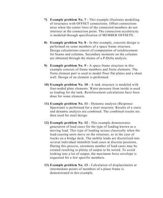 7) Example problem No. 7 - This example illustrates modelling
   of structures with OFFSET connections. Offset connections
   arise when the center lines of the connected members do not
   intersect at the connection point. The connection eccentricity
   is modeled through specification of MEMBER OFFSETS.

8) Example problem No. 8 - In this example, concrete design is
   performed on some members of a space frame structure.
   Design calculations consist of computation of reinforcement
   for beams and columns. Secondary moments on the columns
   are obtained through the means of a P-Delta analysis.

9) Example problem No. 9 - A space frame structure in this
   example consists of frame members and finite elements. The
   finite element part is used to model floor flat plates and a shear
   wall. Design of an element is performed.

10) Example problem No. 10 - A tank structure is modeled with
    four-noded plate elements. Water pressure from inside is used
    as loading for the tank. Reinforcement calculations have been
    done for some elements.

11) Example problem No. 11 - Dynamic analysis (Response
    Spectrum) is performed for a steel structure. Results of a static
    and dynamic analysis are combined. The combined results are
    then used for steel design.

12) Example problem No. 12 - This example demonstrates
    generation of load cases for the type of loading known as a
    moving load. This type of loading occurs classically when the
    load-causing units move on the structure, as in the case of
    trucks on a bridge deck. The mobile loads are discretized into
    several individual immobile load cases at discrete positions.
    During this process, enormous number of load cases may be
    created resulting in plenty of output to be sorted. To avoid
    looking into a lot of output, the maximum force envelope is
    requested for a few specific members.

13) Example problem No. 13 - Calculation of displacements at
    intermediate points of members of a plane frame is
    demonstrated in this example.
 