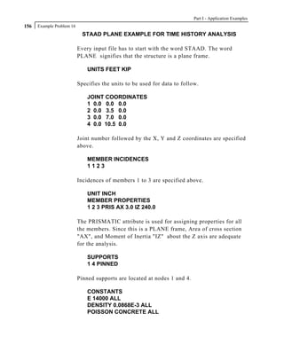 Part I - Application Examples
156   Example Problem 16
                             STAAD PLANE EXAMPLE FOR TIME HISTORY ANALYSIS

                           Every input file has to start with the word STAAD. The word
                           PLANE signifies that the structure is a plane frame.

                               UNITS FEET KIP

                           Specifies the units to be used for data to follow.

                               JOINT COORDINATES
                               1 0.0 0.0 0.0
                               2 0.0 3.5 0.0
                               3 0.0 7.0 0.0
                               4 0.0 10.5 0.0

                           Joint number followed by the X, Y and Z coordinates are specified
                           above.

                               MEMBER INCIDENCES
                               1123

                           Incidences of members 1 to 3 are specified above.

                               UNIT INCH
                               MEMBER PROPERTIES
                               1 2 3 PRIS AX 3.0 IZ 240.0

                           The PRISMATIC attribute is used for assigning properties for all
                           the members. Since this is a PLANE frame, Area of cross section
                           "AX", and Moment of Inertia "IZ" about the Z axis are adequate
                           for the analysis.

                               SUPPORTS
                               1 4 PINNED

                           Pinned supports are located at nodes 1 and 4.

                               CONSTANTS
                               E 14000 ALL
                               DENSITY 0.0868E-3 ALL
                               POISSON CONCRETE ALL
 