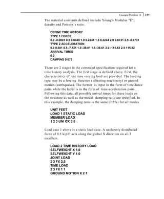Example Problem 16   157
The material constants defined include Young's Modulus "E",
density and Poisson’s ratio.

    DEFINE TIME HISTORY
    TYPE 1 FORCE
    0.0 -0.0001 0.5 0.0449 1.0 0.2244 1.5 0.2244 2.0 0.6731 2.5 -0.6731
    TYPE 2 ACCELERATION
    0.0 0.001 0.5 -7.721 1.0 -38.61 1.5 -38.61 2.0 -115.82 2.5 115.82
    ARRIVAL TIMES
    0.0
    DAMPING 0.075

There are 2 stages in the command specification required for a
time history analysis. The first stage is defined above. First, the
characteristics of the time varying load are provided. The loading
type may be a forcing function (vibrating machinery) or ground
motion (earthquake). The former is input in the form of time-force
pairs while the latter is in the form of time-acceleration pairs.
Following this data, all possible arrival times for these loads on
the structure as well as the modal damping ratio are specified. In
this example, the damping ratio is the same (7.5%) for all modes.

    UNIT FEET
    LOAD 1 STATIC LOAD
    MEMBER LOAD
    1 2 3 UNI GX 0.5

Load case 1 above is a static load case. A uniformly distributed
force of 0.5 kip/ft acts along the global X direction on all 3
members.

    LOAD 2 TIME HISTORY LOAD
    SELFWEIGHT X 1.0
    SELFWEIGHT Y 1.0
    JOINT LOAD
    2 3 FX 2.5
    TIME LOAD
    2 3 FX 1 1
    GROUND MOTION X 2 1
 