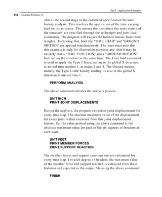 Part I - Application Examples
158   Example Problem 16

                           This is the second stage in the command specification for time
                           history analysis. This involves the application of the time varying
                           load on the structure. The masses that constitute the mass matrix of
                           the structure are specified through the selfweight and joint load
                           commands. The program will extract the lumped masses from these
                           weights. Following that, both the "TIME LOAD" and "GROUND
                           MOTION" are applied simultaneously. The user must note that
                           this example is only for illustration purposes and that it may be
                           unlikely that a "TIME FUNCTION" and a "GROUND MOTION"
                           both act on the structure at the same time. The Time load command
                           is used to apply the Type 1 force, acting in the global X direction,
                           at arrival time number 1, at nodes 2 and 3. The Ground motion,
                           namely, the Type 2 time history loading, is also in the global X
                           direction at arrival time 1.

                               PERFORM ANALYSIS

                           The above command initiates the analysis process.

                               UNIT INCH
                               PRINT JOINT DISPLACEMENTS

                           During the analysis, the program calculates joint displacements for
                           every time step. The absolute maximum value of the displacement
                           for every joint is then extracted from this joint displacement
                           history. So, the value printed using the above command is the
                           absolute maximum value for each of the six degrees of freedom at
                           each node.

                               UNIT FEET
                               PRINT MEMBER FORCES
                               PRINT SUPPORT REACTION

                           The member forces and support reactions too are calculated for
                           every time step. For each degree of freedom, the maximum value
                           of the member force and support reaction is extracted from these
                           histories and reported in the output file using the above command.

                               FINISH
 