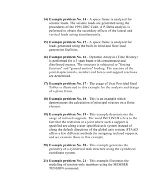 14) Example problem No. 14 - A space frame is analyzed for
    seismic loads. The seismic loads are generated using the
    procedures of the 1994 UBC Code. A P-Delta analysis is
    peformed to obtain the secondary effects of the lateral and
    vertical loads acting simultaneously.

15) Example problem No. 15 - A space frame is analyzed for
    loads generated using the built-in wind and floor load
    generation facilities.

16) Example problem No. 16 - Dynamic Analysis (Time History)
    is performed for a 3 span beam with concentrated and
    distributed masses. The structure is subjected to "forcing
    function" and "ground motion" loading. The maxima of the
    joint displacements, member end forces and support reactions
    are determined.

17) Example problem No. 17 - The usage of User Provided Steel
    Tables is illustrated in this example for the analysis and design
    of a plane frame.

18) Example problem No. 18 - This is an example which
    demonstrates the calculation of principal stresses on a finite
    element.

19) Example problem No. 19 - This example demonstrates the
    usage of inclined supports. The word INCLINED refers to the
    fact that the restraints at a joint where such a support is
    specified are along a user-specified axis system instead of
    along the default directions of the global axis system. STAAD
    offers a few different methods for assigning inclined supports,
    and we examine those in this example.

20) Example problem No. 20 - This example generates the
    geometry of a cylindrical tank structure using the cylindrical
    coordinate system.

21) Example problem No. 21 - This example illustrates the
    modeling of tension-only members using the MEMBER
    TENSION command.
 