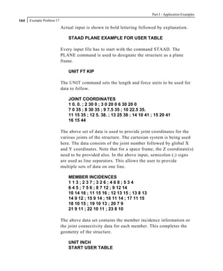 Part I - Application Examples
164   Example Problem 17

                           Actual input is shown in bold lettering followed by explanation.

                               STAAD PLANE EXAMPLE FOR USER TABLE

                           Every input file has to start with the command STAAD. The
                           PLANE command is used to designate the structure as a plane
                           frame.

                               UNIT FT KIP

                           The UNIT command sets the length and force units to be used for
                           data to follow.

                               JOINT COORDINATES
                               1 0. 0. ; 2 30 0 ; 3 0 20 0 6 30 20 0
                               7 0 35 ; 8 30 35 ; 9 7.5 35 ; 10 22.5 35.
                               11 15 35 ; 12 5. 38. ; 13 25 38 ; 14 10 41 ; 15 20 41
                               16 15 44

                           The above set of data is used to provide joint coordinates for the
                           various joints of the structure. The cartesian system is being used
                           here. The data consists of the joint number followed by global X
                           and Y coordinates. Note that for a space frame, the Z coordinate(s)
                           need to be provided also. In the above input, semicolon (;) signs
                           are used as line separators. This allows the user to provide
                           multiple sets of data on one line.

                               MEMBER INCIDENCES
                               113;237;326;468;534
                               6 4 5 ; 7 5 6 ; 8 7 12 ; 9 12 14
                               10 14 16 ; 11 15 16 ; 12 13 15 ; 13 8 13
                               14 9 12 ; 15 9 14 ; 16 11 14 ; 17 11 15
                               18 10 15 ; 19 10 13 ; 20 7 9
                               21 9 11 ; 22 10 11 ; 23 8 10

                           The above data set contains the member incidence information or
                           the joint connectivity data for each member. This completes the
                           geometry of the structure.

                               UNIT INCH
                               START USER TABLE
 