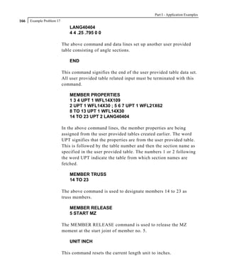 Part I - Application Examples
166   Example Problem 17
                               LANG40404
                               4 4 .25 .795 0 0

                           The above command and data lines set up another user provided
                           table consisting of angle sections.

                               END

                           This command signifies the end of the user provided table data set.
                           All user provided table related input must be terminated with this
                           command.

                               MEMBER PROPERTIES
                               1 3 4 UPT 1 WFL14X109
                               2 UPT 1 WFL14X30 ; 5 6 7 UPT 1 WFL21X62
                               8 TO 13 UPT 1 WFL14X30
                               14 TO 23 UPT 2 LANG40404

                           In the above command lines, the member properties are being
                           assigned from the user provided tables created earlier. The word
                           UPT signifies that the properties are from the user provided table.
                           This is followed by the table number and then the section name as
                           specified in the user provided table. The numbers 1 or 2 following
                           the word UPT indicate the table from which section names are
                           fetched.

                               MEMBER TRUSS
                               14 TO 23

                           The above command is used to designate members 14 to 23 as
                           truss members.

                               MEMBER RELEASE
                               5 START MZ

                           The MEMBER RELEASE command is used to release the MZ
                           moment at the start joint of member no. 5.

                               UNIT INCH

                           This command resets the current length unit to inches.
 