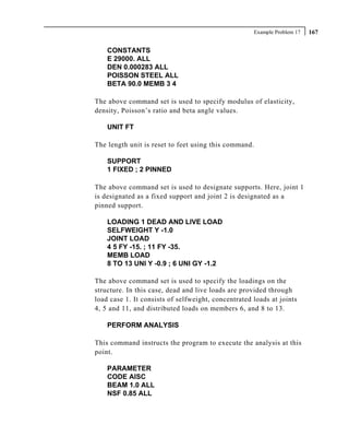 Example Problem 17   167

    CONSTANTS
    E 29000. ALL
    DEN 0.000283 ALL
    POISSON STEEL ALL
    BETA 90.0 MEMB 3 4

The above command set is used to specify modulus of elasticity,
density, Poisson’s ratio and beta angle values.

    UNIT FT

The length unit is reset to feet using this command.

    SUPPORT
    1 FIXED ; 2 PINNED

The above command set is used to designate supports. Here, joint 1
is designated as a fixed support and joint 2 is designated as a
pinned support.

    LOADING 1 DEAD AND LIVE LOAD
    SELFWEIGHT Y -1.0
    JOINT LOAD
    4 5 FY -15. ; 11 FY -35.
    MEMB LOAD
    8 TO 13 UNI Y -0.9 ; 6 UNI GY -1.2

The above command set is used to specify the loadings on the
structure. In this case, dead and live loads are provided through
load case 1. It consists of selfweight, concentrated loads at joints
4, 5 and 11, and distributed loads on members 6, and 8 to 13.

    PERFORM ANALYSIS

This command instructs the program to execute the analysis at this
point.

    PARAMETER
    CODE AISC
    BEAM 1.0 ALL
    NSF 0.85 ALL
 
