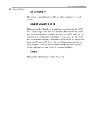 Part I - Application Examples
168   Example Problem 17
                               KY 1.2 MEMB 3 4

                           The above commands are used to specify parameters for steel
                           design.

                               SELECT MEMBER 3 6 9 19

                           This command will perform selection of members per the AISC
                           ASD steel design code. For each member, the member selection
                           will be performed from the table that was originally used for the
                           specification of the member property. In this case, the selection
                           will be from the respective user tables from which the properties
                           were initially assigned. It may be noted that properties may be
                           provided (and selection may be performed) from built-in steel
                           tables and user provided tables in the same problem.

                               FINISH

                           This command terminates the STAAD run.
 