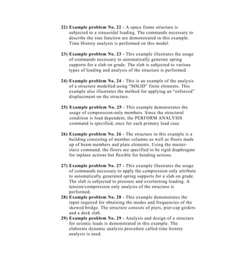 22) Example problem No. 22 - A space frame structure is
    subjected to a sinusoidal loading. The commands necessary to
    describe the sine function are demonstrated in this example.
    Time History analysis is performed on this model.

23) Example problem No. 23 - This example illustrates the usage
    of commands necessary to automatically generate spring
    supports for a slab on grade. The slab is subjected to various
    types of loading and analysis of the structure is performed.

24) Example problem No. 24 - This is an example of the analysis
    of a structure modelled using “SOLID” finite elements. This
    example also illustrates the method for applying an “enforced”
    displacement on the structure.

25) Example problem No. 25 - This example demonstrates the
    usage of compression-only members. Since the structural
    condition is load dependent, the PERFORM ANALYSIS
    command is specified, once for each primary load case.

26) Example problem No. 26 - The structure in this example is a
    building consisting of member columns as well as floors made
    up of beam members and plate elements. Using the master-
    slave command, the floors are specified to be rigid diaphragms
    for inplane actions but flexible for bending actions.

27) Example problem No. 27 - This example illustrates the usage
    of commands necessary to apply the compression only attribute
    to automatically generated spring supports for a slab on grade.
    The slab is subjected to pressure and overturning loading. A
    tension/compression only analysis of the structure is
    performed.
28) Example problem No. 28 - This example demonstrates the
    input required for obtaining the modes and frequencies of the
    skewed bridge. The structure consists of piers, pier-cap girders
    and a deck slab.
29) Example problem No. 29 - Analysis and design of a structure
    for seismic loads is demonstrated in this example. The
    elaborate dynamic analysis procedure called time history
    analysis is used.
 