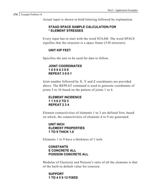 Part I - Application Examples
174   Example Problem 18

                           Actual input is shown in bold lettering followed by explanation.

                               STAAD SPACE SAMPLE CALCULATION FOR
                               * ELEMENT STRESSES

                           Every input has to start with the word STAAD. The word SPACE
                           signifies that the structure is a space frame (3-D structure).

                               UNIT KIP FEET

                           Specifies the unit to be used for data to follow.

                               JOINT COORDINATES
                               10004300
                               REPEAT 3 0 0 1

                           Joint number followed by X, Y and Z coordinates are provided
                           above. The REPEAT command is used to generate coordinates of
                           joints 5 to 16 based on the pattern of joints 1 to 4.

                               ELEMENT INCIDENCE
                               1 1 5 6 2 TO 3
                               REPEAT 2 3 4

                           Element connectivities of elements 1 to 3 are defined first, based
                           on which, the connectivities of elements 4 to 9 are generated.

                               UNIT INCH
                               ELEMENT PROPERTIES
                               1 TO 9 THICK 1.0

                           Elements 1 to 9 have a thickness of 1 inch.

                               CONSTANTS
                               E CONCRETE ALL
                               POISSON CONCRETE ALL

                           Modulus of Elasticity and Poisson’s ratio of all the elements is that
                           of the built-in default value for concrete.

                               SUPPORT
                               1 TO 4 5 9 13 FIXED
 