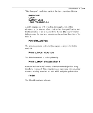 Example Problem 18   175
"Fixed support" conditions exist at the above mentioned joints.

    UNIT POUND
    LOAD 1
    ELEMENT LOAD
    1 TO 9 PRESSURE -1.0

A uniform pressure of 1 pound/sq. in is applied on all the
elements. In the absence of an explicit direction specification, the
load is assumed to act along the local Z axis. The negative value
indicates that the load acts opposite to the positive direction of the
local Z.

    PERFORM ANALYSIS

The above command instructs the program to proceed with the
analysis.

    PRINT SUPPORT REACTION

The above command is self-explanatory.

    PRINT ELEMENT STRESSES LIST 4

Element stresses at the centroid of the element are printed using
the above command. The output includes membrane stresses, shear
stresses, bending moments per unit width and principal stresses.

    FINISH

The STAAD run is terminated.
 