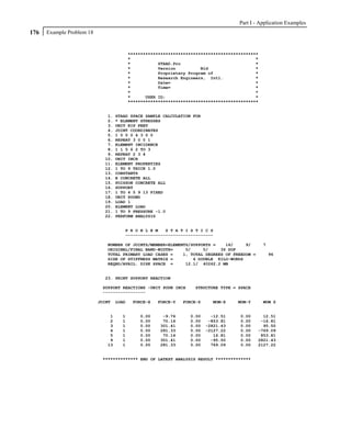 Part I - Application Examples
176   Example Problem 18


                                          ****************************************************
                                          *                                                  *
                                          *           STAAD.Pro                              *
                                          *           Version          Bld                   *
                                          *           Proprietary Program of                 *
                                          *           Research Engineers, Intl.              *
                                          *           Date=                                  *
                                          *           Time=                                  *
                                          *                                                  *
                                          *      USER ID:                                    *
                                          ****************************************************


                              1.   STAAD SPACE SAMPLE CALCULATION FOR
                              2.   * ELEMENT STRESSES
                              3.   UNIT KIP FEET
                              4.   JOINT COORDINATES
                              5.   1 0 0 0 4 3 0 0
                              6.   REPEAT 3 0 0 1
                              7.   ELEMENT INCIDENCE
                              8.   1 1 5 6 2 TO 3
                              9.   REPEAT 2 3 4
                             10.   UNIT INCH
                             11.   ELEMENT PROPERTIES
                             12.   1 TO 9 THICK 1.0
                             13.   CONSTANTS
                             14.   E CONCRETE ALL
                             15.   POISSON CONCRETE ALL
                             16.   SUPPORT
                             17.   1 TO 4 5 9 13 FIXED
                             18.   UNIT POUND
                             19.   LOAD 1
                             20.   ELEMENT LOAD
                             21.   1 TO 9 PRESSURE -1.0
                             22.   PERFORM ANALYSIS


                                      P R O B L E M   S T A T I S T I C S
                                      -----------------------------------

                              NUMBER OF JOINTS/MEMBER+ELEMENTS/SUPPORTS =    16/     9/          7
                              ORIGINAL/FINAL BAND-WIDTH=     5/     5/     36 DOF
                              TOTAL PRIMARY LOAD CASES =    1, TOTAL DEGREES OF FREEDOM =            96
                              SIZE OF STIFFNESS MATRIX =        4 DOUBLE KILO-WORDS
                              REQRD/AVAIL. DISK SPACE =      12.1/ 40262.2 MB


                             23. PRINT SUPPORT REACTION

                            SUPPORT REACTIONS -UNIT POUN INCH       STRUCTURE TYPE = SPACE
                            -----------------

                           JOINT   LOAD    FORCE-X   FORCE-Y   FORCE-Z     MOM-X     MOM-Y       MOM Z


                               1     1        0.00     -9.76      0.00     -12.51     0.00      12.51
                               2     1        0.00     70.14      0.00    -853.81     0.00     -16.81
                               3     1        0.00    301.41      0.00   -2821.43     0.00      95.50
                               4     1        0.00    281.33      0.00   -2127.22     0.00    -769.09
                               5     1        0.00     70.14      0.00      16.81     0.00     853.81
                               9     1        0.00    301.41      0.00     -95.50     0.00    2821.43
                              13     1        0.00    281.33      0.00     769.09     0.00    2127.22


                            ************** END OF LATEST ANALYSIS RESULT **************
 