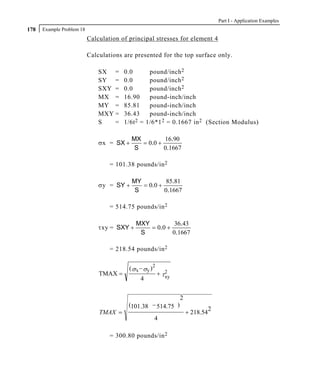 Part I - Application Examples
178   Example Problem 18
                           Calculation of principal stresses for element 4

                           Calculations are presented for the top surface only.

                               SX =     0.0         pound/inch 2
                               SY =     0.0         pound/inch 2
                               SXY =    0.0         pound/inch 2
                               MX =     16.90       pound-inch/inch
                               MY =     85.81       pound-inch/inch
                               MXY =    36.43       pound-inch/inch
                               S   =    1/6t 2 =   1/6*1 2 = 0.1667 in 2 (Section Modulus)

                                           MX         16.90
                               σx = SX +      = 0.0 +
                                            S         0.1667

                                   = 101.38 pounds/in 2

                                           MY          85.81
                               σy = SY +      = 0.0 +
                                            S         0.1667

                                   = 514.75 pounds/in 2

                                             MXY          36.43
                               τxy = SXY +       = 0.0 +
                                              S          0.1667

                                   = 218.54 pounds/in 2


                                          ( σ x − σy )2
                               TMAX =                     + τ2
                                                             xy
                                               4


                                                                  2
                                          (101.38 − 514.75 )
                                                                                 2
                               TMAX =                                 + 218.54
                                                      4

                                   = 300.80 pounds/in 2
 