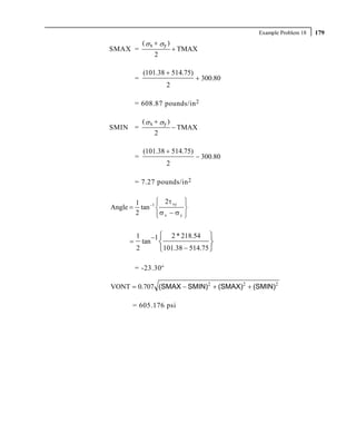 Example Problem 18   179
              ( σ x + σy )
SMAX =                         + TMAX
                     2

              (101.38 + 514.75)
          =                          + 300.80
                           2

          = 608.87 pounds/in 2

              ( σ x + σy )
SMIN =                         − TMAX
                     2

              (101.38 + 514.75)
          =                          − 300.80
                           2

          = 7.27 pounds/in 2

          1        ⎧ 2τ xy ⎫
                   ⎪         ⎪
Angle =     tan −1 ⎨         ⎬
          2        ⎪
                   ⎩ σx − σy ⎭
                             ⎪


          1         −1 ⎧    2 * 218.54 ⎫
     =        tan        ⎨                ⎬
          2              ⎩101.38 − 514.75 ⎭

          = -23.30 o

VONT = 0.707 (SMAX − SMIN)2 + (SMAX)2 + (SMIN)2

      = 605.176 psi
 