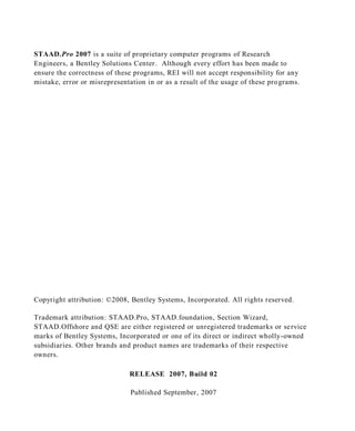 STAAD.Pro 2007 is a suite of proprietary computer programs of Research
Engineers, a Bentley Solutions Center . Although every effort has been made to
ensure the correctness of these programs, REI will not accept responsibility for any
mistake, error or misrepresentation in or as a result of the usage of these pro grams.




Copyright attribution: ©2008, Bentley Systems, Incorporated. All rights reserved.

Trademark attribution: STAAD.Pro, STAAD.foundation, Section Wizard,
STAAD.Offshore and QSE are either registered or unregistered trademarks or se rvice
marks of Bentley Systems, Incorporated or one of its direct or indirect wholly-owned
subsidiaries. Other brands and product names are trademarks of their respective
owners.

                              RELEASE 2007, Build 02

                               Published September, 2007
 