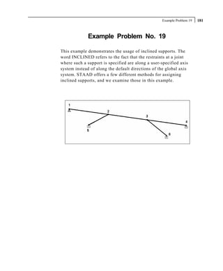 Example Problem 19   181



              Example Problem No. 19

This example demonstrates the usage of inclined supports. The
word INCLINED refers to the fact that the restraints at a joint
where such a support is specified are along a user-specified axis
system instead of along the default directions of the global axis
system. STAAD offers a few different methods for assigning
inclined supports, and we examine those in this example.
 