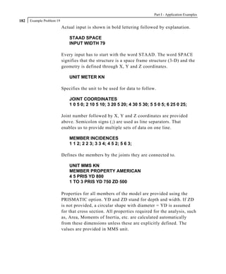 Part I - Application Examples
182   Example Problem 19
                           Actual input is shown in bold lettering followed by explanation.

                               STAAD SPACE
                               INPUT WIDTH 79

                           Every input has to start with the word STAAD. The word SPACE
                           signifies that the structure is a space frame structure (3-D) and the
                           geometry is defined through X, Y and Z coordinates.

                               UNIT METER KN

                           Specifies the unit to be used for data to follow.

                               JOINT COORDINATES
                               1 0 5 0; 2 10 5 10; 3 20 5 20; 4 30 5 30; 5 5 0 5; 6 25 0 25;

                           Joint number followed by X, Y and Z coordinates are provided
                           above. Semicolon signs (;) are used as line separators. That
                           enables us to provide multiple sets of data on one line.

                               MEMBER INCIDENCES
                               1 1 2; 2 2 3; 3 3 4; 4 5 2; 5 6 3;

                           Defines the members by the joints they are connected to.

                               UNIT MMS KN
                               MEMBER PROPERTY AMERICAN
                               4 5 PRIS YD 800
                               1 TO 3 PRIS YD 750 ZD 500

                           Properties for all members of the model are provided using the
                           PRISMATIC option. YD and ZD stand for depth and width. If ZD
                           is not provided, a circular shape with diameter = YD is assumed
                           for that cross section. All properties required for the analysis, such
                           as, Area, Moments of Inertia, etc. are calculated automatically
                           from these dimensions unless these are explicitly defined. The
                           values are provided in MMS unit.
 