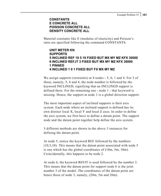 Example Problem 19   183
    CONSTANTS
    E CONCRETE ALL
    POISSON CONCRETE ALL
    DENSITY CONCRETE ALL

Material constants like E (modulus of elasticity) and Poisson’s
ratio are specified following the command CONSTANTS.

    UNIT METER KN
    SUPPORTS
    5 INCLINED REF 10 5 10 FIXED BUT MX MY MZ KFX 30000
    6 INCLINED REFJT 3 FIXED BUT MX MY MZ KFX 30000
    1 PINNED
    4 INCLINED 1 0 1 FIXED BUT FX MX MY MZ

We assign supports (restraints) at 4 nodes - 5, 6, 1 and 4. For 3 of
those, namely, 5, 6 and 4, the node number is followed by the
keyword INCLINED, signifying that an INCLINED support is
defined there. For the remaining one - node 1 - that keyword is
missing. Hence, the support at node 1 is a global direction support.

The most important aspect of inclined supports is their axis
system. Each node where an inclined support is defined has its
own distinct local X, local Y and local Z axes. In order to define
the axis system, we first have to define a datum point. The support
node and the datum point together help define the axis system.

3 different methods are shown in the above 3 instances for
defining the datum point.

At node 5, notice the keyword REF followed by the numbers
(10,5,10). This means that the datum point associated with node 5
is one which has the global coordinates of (10m, 5m, 10m).
Coincidentally, this happens to be node 2.

At node 6, the keyword REFJT is used followed by the number 3.
This means that the datum point for support node 6 is the joint
number 3 of the model. The coordinates of the datum point are
hence those of node 3, namely, (20m, 5m and 20m).
 
